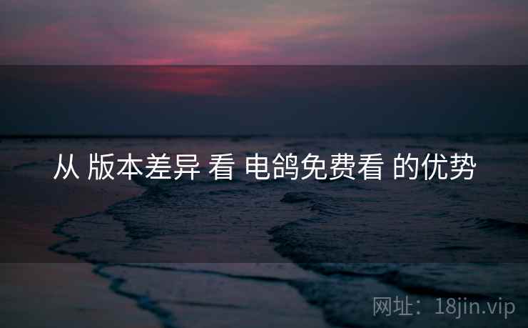 从 版本差异 看 电鸽免费看 的优势