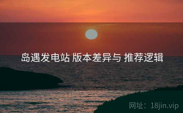 岛遇发电站 版本差异与 推荐逻辑